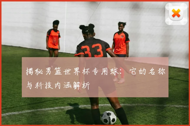 揭秘男篮世界杯专用球：它的名称与科技内涵解析