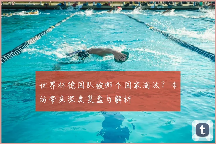世界杯德国队被哪个国家淘汰？专访带来深度复盘与解析
