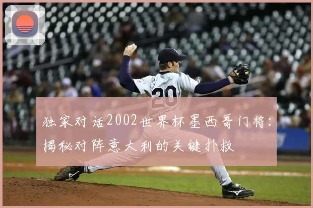 独家对话2002世界杯墨西哥门将：揭秘对阵意大利的关键扑救