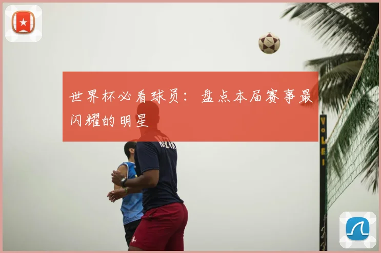 世界杯必看球员：盘点本届赛事最闪耀的明星