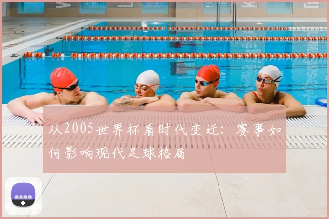 从2005世界杯看时代变迁:赛事如何影响现代足球格局