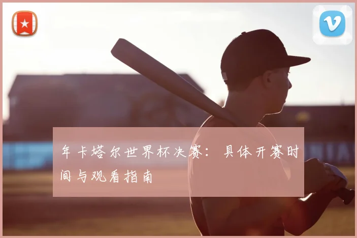 年卡塔尔世界杯决赛：具体开赛时间与观看指南