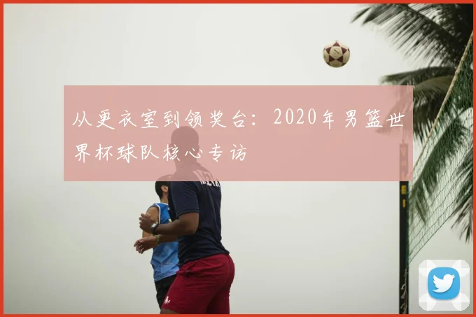 从更衣室到领奖台：2020年男篮世界杯球队核心专访