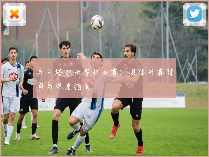 年卡塔尔世界杯决赛：具体开赛时间与观看指南