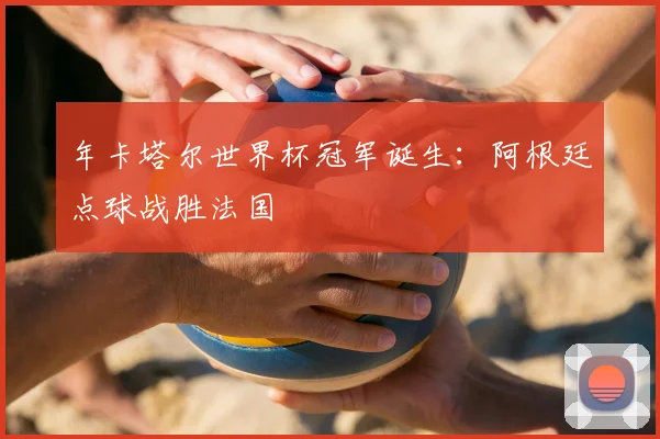 年卡塔尔世界杯冠军诞生：阿根廷点球战胜法国