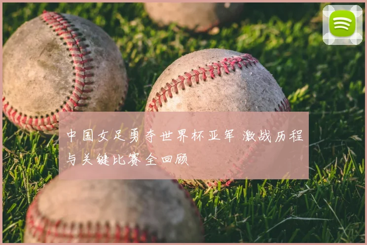 中国女足勇夺世界杯亚军 激战历程与关键比赛全回顾