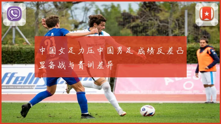 中国女足力压中国男足 成绩反差凸显备战与青训差异